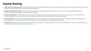 23
Capital Raising
1. Total amount of capital raised: The slide should provide a clear breakdown of the total amount of capital raised during the quarter, including any details on
whether the capital was raised through debt or equity financing.
2. Purpose of the capital raising: The slide should also explain the purpose behind the capital raising. This could include expanding the company's
operations, funding new projects, or paying off existing debts.
3. Investor information: The slide may also provide some information about the investors who participated in the capital raising. This could include the
names of any major investors, the amount invested by each investor, and any notable trends in investor participation.
4. Use of proceeds: The slide should also provide details on how the proceeds from the capital raising will be used. This could include a breakdown of the
specific projects or initiatives that will be funded by the capital, and any timelines associated with these projects.
5. Future plans: Finally, the slide may touch on the company's future plans for raising capital. This could include information on any upcoming capital raising
activities, or plans for future debt or equity financing.
 