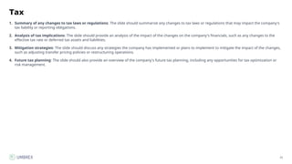 25
Tax
1. Summary of any changes to tax laws or regulations: The slide should summarize any changes to tax laws or regulations that may impact the company's
tax liability or reporting obligations.
2. Analysis of tax implications: The slide should provide an analysis of the impact of the changes on the company's financials, such as any changes to the
effective tax rate or deferred tax assets and liabilities.
3. Mitigation strategies: The slide should discuss any strategies the company has implemented or plans to implement to mitigate the impact of the changes,
such as adjusting transfer pricing policies or restructuring operations.
4. Future tax planning: The slide should also provide an overview of the company's future tax planning, including any opportunities for tax optimization or
risk management.
 