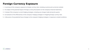 27
Foreign Currency Exposure
1. A summary of the company's exposure to foreign currency risks, including countries and currencies involved.
2. An analysis of the potential impact of foreign currency fluctuations on the company's financial statements.
3. A review of the company's current hedging strategies, including any changes made during the quarter.
4. An evaluation of the effectiveness of the company's hedging strategies in mitigating foreign currency risks.
5. A discussion of any potential future changes to the company's hedging strategies in response to market conditions.
 