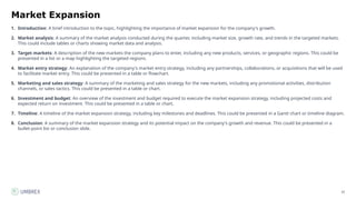 35
Market Expansion
1. Introduction: A brief introduction to the topic, highlighting the importance of market expansion for the company's growth.
2. Market analysis: A summary of the market analysis conducted during the quarter, including market size, growth rate, and trends in the targeted markets.
This could include tables or charts showing market data and analysis.
3. Target markets: A description of the new markets the company plans to enter, including any new products, services, or geographic regions. This could be
presented in a list or a map highlighting the targeted regions.
4. Market entry strategy: An explanation of the company's market entry strategy, including any partnerships, collaborations, or acquisitions that will be used
to facilitate market entry. This could be presented in a table or flowchart.
5. Marketing and sales strategy: A summary of the marketing and sales strategy for the new markets, including any promotional activities, distribution
channels, or sales tactics. This could be presented in a table or chart.
6. Investment and budget: An overview of the investment and budget required to execute the market expansion strategy, including projected costs and
expected return on investment. This could be presented in a table or chart.
7. Timeline: A timeline of the market expansion strategy, including key milestones and deadlines. This could be presented in a Gantt chart or timeline diagram.
8. Conclusion: A summary of the market expansion strategy and its potential impact on the company's growth and revenue. This could be presented in a
bullet-point list or conclusion slide.
 