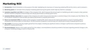 36
Marketing ROI
1. Introduction: A brief introduction to the purpose of the slide, highlighting the importance of measuring marketing ROI and the metrics used to evaluate it.
2. Marketing spend: An overview of the company's marketing spend during the quarter, broken down by channel or campaign.
3. Customer acquisition cost (CAC): An analysis of the company's CAC, which measures the amount spent on marketing and sales to acquire a new customer.
The CAC should be compared to historical data and industry benchmarks to evaluate performance.
4. Customer lifetime value (CLV): An analysis of the company's CLV, which measures the total value a customer brings to the company over their lifetime. The
CLV should be compared to historical data and industry benchmarks to evaluate performance.
5. Return on investment (ROI): An analysis of the company's marketing ROI, which measures the revenue generated as a result of marketing efforts
compared to the amount spent on those efforts. The ROI should be compared to historical data and industry benchmarks to evaluate performance.
6. Key insights: A summary of the key insights gained from the analysis, including any significant trends or changes in performance compared to previous
quarters or industry benchmarks.
7. Recommendations: Based on the insights gained from the analysis, recommendations should be provided to the board regarding potential changes to the
company's marketing strategy or tactics to improve ROI.
 