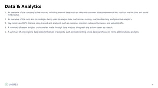 38
Data & Analytics
1. An overview of the company's data sources, including internal data (such as sales and customer data) and external data (such as market data and social
media data).
2. An overview of the tools and technologies being used to analyze data, such as data mining, machine learning, and predictive analytics.
3. Key metrics and KPIs that are being tracked and analyzed, such as customer retention, sales performance, and website traffic.
4. A summary of recent insights or discoveries made through data analysis, along with any actions taken as a result.
5. A summary of any ongoing data-related initiatives or projects, such as implementing a new data warehouse or hiring additional data analysts.
 