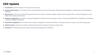 4
CEO Update
1. Introduction: Brief introduction to the report and its purpose
2. Company performance: An overview of the company's performance during the quarter, including financial highlights, market position, and competitive
landscape
3. Key priorities: A discussion of the CEO's key priorities for the company, including strategic initiatives, growth opportunities, and any challenges that may
impact the company's performance
4. Employee engagement: An update on employee engagement initiatives and the company's culture, including any feedback from employees and initiatives
to improve employee satisfaction
5. Stakeholder engagement: An overview of the company's engagement with key stakeholders, including customers, investors, and community groups
6. Industry trends: A discussion of relevant industry trends and the company's response to these trends
7. Conclusion: A summary of the CEO's report and any recommendations for the Board.
 