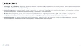 40
Competitors
1. Overview of Key Competitors: This section should include a brief overview of the key competitors in the company's market. This could include information
such as their market share, size, and positioning.
2. Recent Developments: This section should provide a summary of any recent news or developments related to the company's key competitors. This could
include information such as new product launches, changes in leadership, or major acquisitions.
3. Analysis: This section should provide an analysis of the competitive landscape, highlighting any trends or shifts in the market that may impact the
company's position. It should also include an assessment of the company's strengths and weaknesses relative to its competitors.
4. Recommendations: This section should include recommendations for how the company can maintain or improve its competitive position. This could
include strategies for differentiation, product development, or partnerships with other companies.
 