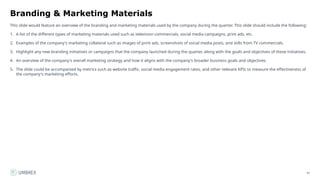 41
Branding & Marketing Materials
This slide would feature an overview of the branding and marketing materials used by the company during the quarter. This slide should include the following:
1. A list of the different types of marketing materials used such as television commercials, social media campaigns, print ads, etc.
2. Examples of the company's marketing collateral such as images of print ads, screenshots of social media posts, and stills from TV commercials.
3. Highlight any new branding initiatives or campaigns that the company launched during the quarter, along with the goals and objectives of these initiatives.
4. An overview of the company's overall marketing strategy and how it aligns with the company's broader business goals and objectives.
5. The slide could be accompanied by metrics such as website traffic, social media engagement rates, and other relevant KPIs to measure the effectiveness of
the company's marketing efforts.
 