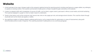 42
Website
1. A brief overview of any major changes made to the company's website during the reporting period, including new features or pages added, any redesigns,
or updates to existing content. This could be summarized in bullet points or shown visually through screenshots of the website.
2. A report on website traffic with a breakdown of sources of traffic, such as direct, organic search, paid search, referral, social media, and email marketing.
This could be displayed in a graph or chart to make it easier to understand.
3. Trends in key metrics such as the conversion rate, bounce rate, time on site, pages per visit, and average session duration. This could be shown through
visual aids such as line charts, bar graphs, or tables.
4. Any significant insights or findings related to website performance, such as opportunities for optimization or areas of improvement, along with
recommended actions to take in response. This could be presented in bullet points or as a summary paragraph.
 