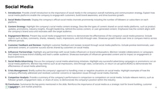 43
Social Media
1. Introduction: Provide a brief introduction to the importance of social media in the company's overall marketing and communication strategy. Explain how
social media platforms enable the company to engage with customers, build brand awareness, and drive business growth.
2. Social Media Channels: Display the company's official social media channels prominently including the number of followers or subscribers on each
platform.
3. Content Strategy: Highlight the company's social media content strategy. Describe the types of content shared on social media platforms, such as product
updates, promotions, industry insights, thought leadership, behind-the-scenes content, or user-generated content. Emphasize how the content aligns with
the company's brand voice and resonates with the target audience.
4. Engagement Metrics: Present key social media engagement metrics to demonstrate the effectiveness of the company's social media presence. Include
metrics such as likes, comments, shares, retweets, reach, impressions, and click-through rates. Showcase growth trends over time or compare metrics across
different periods.
5. Customer Feedback and Reviews: Highlight customer feedback and reviews received through social media platforms. Include positive testimonials, user-
generated content, or customer success stories shared by customers on social media.
6. Influencer Partnerships: Highlight any partnerships with social media influencers or brand ambassadors. Mention notable collaborations or campaigns
that helped increase brand visibility and reach a wider audience. Showcase examples of influencer-generated content and its impact on engagement or
brand sentiment.
7. Social Media Advertising: Discuss the company's social media advertising initiatives. Highlight any successful advertising campaigns or promotions run on
social media platforms. Mention key metrics such as ad impressions, click-through rates, conversions, or return on ad spend (ROAS) to demonstrate the
effectiveness of social media advertising.
8. Crisis Management: Briefly outline the company's approach to handling crises or negative situations on social media. Highlight examples of how the
company effectively addressed and resolved customer concerns or reputation issues through social media channels.
9. Competitor Analysis: Provide a summary of the company's performance in comparison to competitors on social media. Include relevant metrics, such as
follower growth, engagement rates, or share of voice, to demonstrate the company's position within the industry.
10.Conclusion: Summarize the key points mentioned in the slide. Reinforce the importance of social media as a strategic tool for brand building, customer
engagement, and market presence.
 