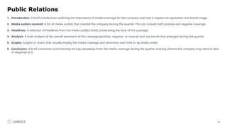 45
Public Relations
1. Introduction: A brief introduction outlining the importance of media coverage for the company and how it impacts its reputation and brand image.
2. Media outlets covered: A list of media outlets that covered the company during the quarter. This can include both positive and negative coverage.
3. Headlines: A selection of headlines from the media outlets listed, showcasing the tone of the coverage.
4. Analysis: A brief analysis of the overall sentiment of the coverage (positive, negative, or neutral) and any trends that emerged during the quarter.
5. Graphs: Graphs or charts that visually display the media coverage and sentiment over time or by media outlet.
6. Conclusion: A brief conclusion summarizing the key takeaways from the media coverage during the quarter and any actions the company may need to take
in response to it.
 