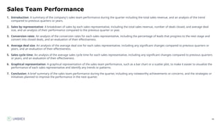 48
Sales Team Performance
1. Introduction: A summary of the company's sales team performance during the quarter including the total sales revenue, and an analysis of the trend
compared to previous quarters or years.
2. Sales by representative: A breakdown of sales by each sales representative, including the total sales revenue, number of deals closed, and average deal
size, and an analysis of their performance compared to the previous quarter or year.
3. Conversion rates: An analysis of the conversion rates for each sales representative, including the percentage of leads that progress to the next stage and
convert into closed deals, and an evaluation of their effectiveness.
4. Average deal size: An analysis of the average deal size for each sales representative, including any significant changes compared to previous quarters or
years, and an evaluation of their effectiveness.
5. Sales cycle time: An analysis of the average sales cycle time for each sales representative, including any significant changes compared to previous quarters
or years, and an evaluation of their effectiveness.
6. Graphical representation: A graphical representation of the sales team performance, such as a bar chart or a scatter plot, to make it easier to visualize the
performance of each sales representative and identify any trends or patterns.
7. Conclusion: A brief summary of the sales team performance during the quarter, including any noteworthy achievements or concerns, and the strategies or
initiatives planned to improve the performance in the next quarter.
 