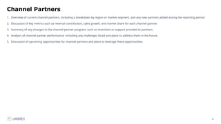 51
Channel Partners
1. Overview of current channel partners, including a breakdown by region or market segment, and any new partners added during the reporting period.
2. Discussion of key metrics such as revenue contribution, sales growth, and market share for each channel partner.
3. Summary of any changes to the channel partner program, such as incentives or support provided to partners.
4. Analysis of channel partner performance, including any challenges faced and plans to address them in the future.
5. Discussion of upcoming opportunities for channel partners and plans to leverage these opportunities.
 