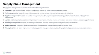 54
Supply Chain Management
A supply chain management update slide should include following information:
1. Overview: A brief introduction and summary of the current state of the supply chain management process.
2. Performance metrics: Key performance indicators such as on-time delivery, inventory turnover, and order cycle time.
3. Supplier management: An update on supplier management, including any new supplier onboarding, performance evaluations, and supplier risk
management.
4. Logistics and transportation: Updates on logistics and transportation, including any new partnerships, cost-saving initiatives, and delivery performance.
5. Inventory management: An update on inventory management, including inventory levels, safety stock levels, and stockouts.
6. Supply chain risks: A summary of the identified risks to the supply chain and the measures taken to mitigate them.
7. Future plans: Plans for future improvements to the supply chain management process, including any technology upgrades or process optimizations.
 