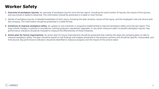57
Worker Safety
1. Overview of workplace injuries: An overview of workplace injuries since the last report, including the total number of injuries, the nature of the injuries,
and any trends or patterns observed. This information should be presented in a table or chart format.
2. Details of workplace injuries: A detailed breakdown of each injury, including the date, location, nature of the injury, and the employee's role and tenure with
the company. This information should be presented in a table format.
3. Initiatives to improve workplace safety: An update on any initiatives or programs implemented to improve workplace safety since the last report. This
may include changes in policies or procedures, training programs, equipment upgrades, or any other measures taken to prevent workplace injuries. Key
performance indicators should be included to measure the effectiveness of these initiatives.
4. Action plan for future improvement: An action plan for future improvement should be presented that outlines the steps the company plans to take to
improve workplace safety. The plan should be based on the findings and analysis presented in the previous sections and should be specific, measurable, and
time-bound. Key performance indicators should be identified to measure progress and the impact of the actions taken.
 