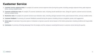 59
Customer Service
1. Customer service response times: An analysis of customer service response times during the quarter, including average response times, peak response
times, and any notable trends.
2. Customer satisfaction rates: An analysis of customer satisfaction rates, including overall satisfaction rates, ratings for specific customer service channels,
and any notable trends.
3. Resolution rates: An analysis of customer service issue resolution rates, including average resolution times, peak resolution times, and any notable trends.
4. Customer feedback: A summary of customer feedback received during the quarter, including common complaints, praise, and suggestions.
5. Action plan: An overview of any action plans or initiatives to improve customer service based on the metrics presented, including timelines and responsible
parties.
6. Conclusion: A summary of the key takeaways from the analysis and the company's overall performance in customer service during the quarter.
 