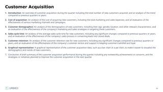 60
Customer Acquisition
1. Introduction: An overview of customer acquisition during the quarter including the total number of new customers acquired, and an analysis of the trend
compared to previous quarters or years.
2. Cost of acquisition: An analysis of the cost of acquiring new customers, including the total marketing and sales expenses, and an evaluation of the
effectiveness of various marketing channels and campaigns.
3. Customer demographics: An analysis of the demographics of new customers, including their age, gender, location, and other relevant characteristics, and
an evaluation of the effectiveness of the company's marketing and sales strategies in targeting these customers.
4. Sales cycle time: An analysis of the average sales cycle time for new customers, including any significant changes compared to previous quarters or years,
and an evaluation of the effectiveness of the company's sales process in converting leads into closed deals.
5. Customer retention: An analysis of the customer retention rate for new customers, including any significant changes compared to previous quarters or
years, and an evaluation of the effectiveness of the company's customer service and support in keeping customers satisfied and loyal.
6. Graphical representation: A graphical representation of the customer acquisition data, such as a bar chart or a pie chart, to make it easier to visualize the
demographics and trends of new customers.
7. Conclusion: A brief summary of the customer acquisition performance during the quarter, including any noteworthy achievements or concerns, and the
strategies or initiatives planned to improve the customer acquisition in the next quarter.
 