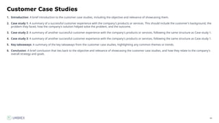 64
Customer Case Studies
1. Introduction: A brief introduction to the customer case studies, including the objective and relevance of showcasing them.
2. Case study 1: A summary of a successful customer experience with the company's products or services. This should include the customer's background, the
problem they faced, how the company's solution helped solve the problem, and the outcome.
3. Case study 2: A summary of another successful customer experience with the company's products or services, following the same structure as Case study 1.
4. Case study 3: A summary of another successful customer experience with the company's products or services, following the same structure as Case study 1.
5. Key takeaways: A summary of the key takeaways from the customer case studies, highlighting any common themes or trends.
6. Conclusion: A brief conclusion that ties back to the objective and relevance of showcasing the customer case studies, and how they relate to the company's
overall strategy and goals.
 