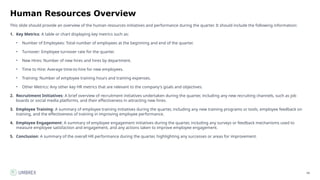66
Human Resources Overview
This slide should provide an overview of the human resources initiatives and performance during the quarter. It should include the following information:
1. Key Metrics: A table or chart displaying key metrics such as:
• Number of Employees: Total number of employees at the beginning and end of the quarter.
• Turnover: Employee turnover rate for the quarter.
• New Hires: Number of new hires and hires by department.
• Time to Hire: Average time-to-hire for new employees.
• Training: Number of employee training hours and training expenses.
• Other Metrics: Any other key HR metrics that are relevant to the company's goals and objectives.
2. Recruitment Initiatives: A brief overview of recruitment initiatives undertaken during the quarter, including any new recruiting channels, such as job
boards or social media platforms, and their effectiveness in attracting new hires.
3. Employee Training: A summary of employee training initiatives during the quarter, including any new training programs or tools, employee feedback on
training, and the effectiveness of training in improving employee performance.
4. Employee Engagement: A summary of employee engagement initiatives during the quarter, including any surveys or feedback mechanisms used to
measure employee satisfaction and engagement, and any actions taken to improve employee engagement.
5. Conclusion: A summary of the overall HR performance during the quarter, highlighting any successes or areas for improvement.
 