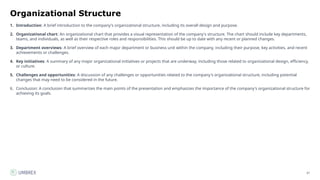 67
Organizational Structure
1. Introduction: A brief introduction to the company's organizational structure, including its overall design and purpose.
2. Organizational chart: An organizational chart that provides a visual representation of the company's structure. The chart should include key departments,
teams, and individuals, as well as their respective roles and responsibilities. This should be up to date with any recent or planned changes.
3. Department overviews: A brief overview of each major department or business unit within the company, including their purpose, key activities, and recent
achievements or challenges.
4. Key initiatives: A summary of any major organizational initiatives or projects that are underway, including those related to organizational design, efficiency,
or culture.
5. Challenges and opportunities: A discussion of any challenges or opportunities related to the company's organizational structure, including potential
changes that may need to be considered in the future.
6. Conclusion: A conclusion that summarizes the main points of the presentation and emphasizes the importance of the company's organizational structure for
achieving its goals.
 