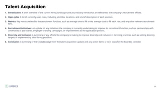 69
Talent Acquisition
1. Introduction: A brief overview of the current hiring landscape and any industry trends that are relevant to the company's recruitment efforts.
2. Open roles: A list of currently open roles, including job titles, locations, and a brief description of each position.
3. Metrics: Key metrics related to the recruitment function, such as average time to fill a role, average cost to fill each role, and any other relevant recruitment
KPIs.
4. Recruitment initiatives: An update on any initiatives the company is currently undertaking to improve its recruitment function, such as partnerships with
universities or job boards, employer branding campaigns, or improvements to the application process.
5. Diversity and inclusion: A summary of any efforts the company is making to improve diversity and inclusion in its hiring practices, such as setting diversity
targets or implementing blind hiring practices.
6. Conclusion: A summary of the key takeaways from the talent acquisition update and any action items or next steps for the board to consider.
 