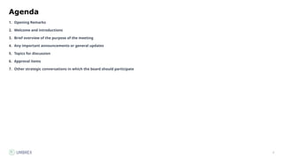 7
Agenda
1. Opening Remarks
2. Welcome and introductions
3. Brief overview of the purpose of the meeting
4. Any important announcements or general updates
5. Topics for discussion
6. Approval items
7. Other strategic conversations in which the board should participate
 