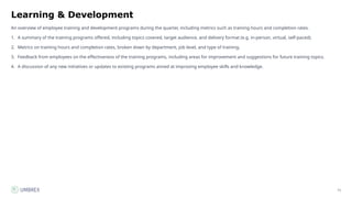 71
Learning & Development
An overview of employee training and development programs during the quarter, including metrics such as training hours and completion rates.
1. A summary of the training programs offered, including topics covered, target audience, and delivery format (e.g. in-person, virtual, self-paced).
2. Metrics on training hours and completion rates, broken down by department, job level, and type of training.
3. Feedback from employees on the effectiveness of the training programs, including areas for improvement and suggestions for future training topics.
4. A discussion of any new initiatives or updates to existing programs aimed at improving employee skills and knowledge.
 