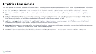 72
Employee Engagement
This slide provides an analysis of employee engagement metrics, including turnover rate and employee satisfaction. It should include the following information:
1. Overview of employee engagement: A brief introduction to the concept of employee engagement and its importance for the company's success.
2. Turnover rate analysis: A breakdown of turnover rate by department, job level, and reason for leaving. This analysis can be presented using tables or
charts.
3. Employee satisfaction analysis: An overview of the company's employee satisfaction scores, such as the Employee Net Promoter Score (eNPS) and other
survey results. This analysis can also include a breakdown of satisfaction scores by department or job level.
4. Key drivers of engagement: An analysis of the key drivers of employee engagement based on survey data and other feedback mechanisms. This can
include a summary of the top drivers and any notable changes compared to previous periods.
5. Action plan: A summary of the company's action plan to improve employee engagement, including any initiatives or programs launched during the quarter.
This can also include a timeline for future activities related to employee engagement.
6. Conclusion: A brief conclusion summarizing the key findings and highlighting the company's commitment to improving employee engagement.
 