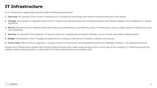 76
IT Infrastructure
An IT infrastructure update slide should include the following information:
1. Overview: An overview of the current IT infrastructure, including the technology stack and the overall architecture of the system.
2. Changes: Any changes or upgrades made to the IT infrastructure during the quarter, including hardware and software updates, new installations, or system
migrations.
3. Metrics: Key performance indicators (KPIs) that measure the effectiveness and efficiency of the IT infrastructure, such as system uptime, response time, and
user satisfaction.
4. Security: An overview of the company's IT security measures, including data encryption, firewalls, access controls, and incident response plans.
5. Budget: A breakdown of the IT budget and expenditures, including investments in hardware, software, and services.
6. Future Plans: Plans for future upgrades or changes to the IT infrastructure, including potential risks and challenges, timelines, and expected outcomes.
Overall, the IT infrastructure update slide should provide the board with a clear understanding of the current state of the company's IT infrastructure and any
updates made during the quarter, as well as plans for future improvements and potential risks.
 