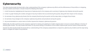 77
Cybersecurity
This slide should provide the board with a clear understanding of the company's cybersecurity efforts and the effectiveness of those efforts in mitigating
security incidents and threats. It should include the following information:
1. A brief introduction highlighting the importance of cybersecurity for the company and a summary of cybersecurity initiatives during the quarter.
2. A chart or graph showing the number and types of security incidents that occurred during the quarter, along with their impact on the company.
3. An overview of any cybersecurity threats that the company faced during the quarter and the steps taken to mitigate those threats.
4. An overview of any changes to the company's cybersecurity policies and procedures during the quarter.
5. Any recommendations or action items to further improve the company's cybersecurity posture.
Additionally, the slide could discuss the company's approach to testing and updating its incident response plan to ensure it remains effective in the face of
evolving cyber threats. This may include information on any recent testing or simulations of the incident response plan and the results of these exercises.
Overall, the slide should provide the board with an understanding of the company's preparedness to respond to cybersecurity incidents and the steps being
taken to mitigate the impact of any breaches.
 