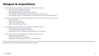 80
Mergers & Acquisitions
1. An overview of any acquisitions made during the quarter, including:
• The name of the company acquired
• The purchase price of the acquisition
• Any financial or strategic goals of the acquisition
• Any synergies or cost savings achieved as a result of the acquisition
• Any progress made on integrating the acquired company into the existing business
2. A graph or chart illustrating the financial impact of the acquisition on the company, such as:
• Revenue growth
• Earnings per share (EPS)
• Return on investment (ROI)
• Other relevant financial metrics
3. An analysis of the performance of the acquired company, including:
• Any strengths or weaknesses identified
• Any opportunities for growth or expansion
• Any potential risks or challenges associated with the acquisition
4. A discussion of any future plans for the acquired company, such as:
• Expansion into new markets
• Product development or innovation
• Integration into existing business units or product lines
Overall, the Acquisition Overview slide should provide a comprehensive overview of any acquisitions made during the quarter and the impact they have had on
the company's financial performance and strategic direction.
 