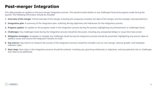 81
Post-merger Integration
This slide provides an update on the post-merger integration process. This would include details on any challenges faced and progress made during the
quarter. The following information should be included:
1. Overview of the merger: A brief overview of the merger, including the companies involved, the date of the merger, and the strategic rationale behind it.
2. Integration plan: A summary of the integration plan, outlining the key objectives and milestones for the integration process.
3. Progress update: An update on the progress made in the integration process during the quarter, highlighting any achievements or challenges faced.
4. Challenges: Any challenges faced during the integration process should be discussed, including any unexpected delays or issues that have arisen.
5. Mitigation strategies: Strategies to mitigate any challenges faced during the integration process should be presented, highlighting any actions taken to
address issues and ensure the integration remains on track.
6. Key metrics: Key metrics to measure the success of the integration process should be included, such as cost savings, revenue growth, and employee
retention rates.
7. Next steps: Next steps in the integration process should be outlined, including any upcoming milestones or objectives, and any potential risks or challenges
that need to be addressed.
 