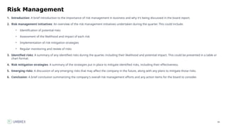 84
Risk Management
1. Introduction: A brief introduction to the importance of risk management in business and why it's being discussed in the board report.
2. Risk management initiatives: An overview of the risk management initiatives undertaken during the quarter. This could include:
• Identification of potential risks
• Assessment of the likelihood and impact of each risk
• Implementation of risk mitigation strategies
• Regular monitoring and review of risks
3. Identified risks: A summary of any identified risks during the quarter, including their likelihood and potential impact. This could be presented in a table or
chart format.
4. Risk mitigation strategies: A summary of the strategies put in place to mitigate identified risks, including their effectiveness.
5. Emerging risks: A discussion of any emerging risks that may affect the company in the future, along with any plans to mitigate those risks.
6. Conclusion: A brief conclusion summarizing the company's overall risk management efforts and any action items for the board to consider.
 