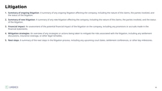 86
Litigation
1. Summary of ongoing litigation: A summary of any ongoing litigation affecting the company, including the nature of the claims, the parties involved, and
the status of the litigation.
2. Summary of new litigation: A summary of any new litigation affecting the company, including the nature of the claims, the parties involved, and the status
of the litigation.
3. Financial impact: An assessment of the potential financial impact of the litigation on the company, including any provisions or accruals made in the
financial statements.
4. Mitigation strategies: An overview of any strategies or actions being taken to mitigate the risks associated with the litigation, including any settlement
discussions, insurance coverage, or other legal remedies.
5. Next steps: A summary of the next steps in the litigation process, including any upcoming court dates, settlement conferences, or other key milestones.
 