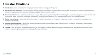 87
Investor Relations
1. Introduction: A brief overview of the company's investor relations strategy for the quarter.
2. Key Performance Indicators: A section that includes key performance indicators (KPIs) for the quarter, such as the number of investor meetings held, the
number of new institutional investors, and the percentage of shares owned by insiders.
3. Financial performance: A section that includes an analysis of the company's financial performance during the quarter, including revenue, net income, and
earnings per share. This section should also highlight any significant financial events, such as a new funding round or a major acquisition.
4. Capital expenditures: A section that details the company's capital expenditures for the quarter, including any major investments in new equipment,
facilities, or technology.
5. Investor communications: A section that summarizes the company's communications with investors during the quarter, including any press releases,
investor calls, or investor presentations.
6. Outlook: A final section that provides a brief outlook on the company's investor relations strategy for the next quarter and beyond. This section should
include any upcoming investor events or significant financial milestones.
 