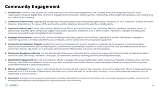 88
Community Engagement
1. Introduction: Provide a brief introduction to the importance of community engagement in the company's overall strategy and corporate social
responsibility initiatives. Explain how community engagement contributes to building positive relationships, enhancing brand reputation, and creating long-
term value for the company.
2. Community Partnerships: Highlight key partnerships and collaborations with community organizations, nonprofits, or local institutions. Include the names
of partner organizations, the nature of the partnership, and the objectives achieved through these collaborations.
3. Corporate Philanthropy: Outline the company's philanthropic efforts and contributions to the community. Mention significant donations, grants, or
sponsorships provided by the company to support local causes, education, healthcare, arts, or other areas of importance. Highlight the impact and
outcomes achieved through these philanthropic initiatives.
4. Employee Volunteerism: Showcase the company's employee volunteer programs and initiatives. Highlight the number of employees engaged in
volunteering activities, the total volunteer hours contributed, and the variety of community projects supported.
5. Community Development Projects: Highlight any community development projects initiated or supported by the company. Include details about
infrastructure improvements, educational programs, environmental sustainability initiatives, or other projects that have positively impacted the local
community. Mention key metrics or outcomes to demonstrate the effectiveness and success of these projects.
6. Community Engagement Events: List and describe significant events organized by the company to engage with the community. Include details about
community fairs, workshops, awareness campaigns, or other events aimed at fostering positive community relationships.
7. Stakeholder Engagement: Describe the company's efforts to engage with various stakeholders in the community. Highlight activities such as town hall
meetings, stakeholder consultations, or partnerships with local government bodies. Mention specific examples of how the company has incorporated
stakeholder feedback or addressed concerns.
8. Metrics and Impact: Provide relevant metrics and data to demonstrate the impact of the company's community engagement efforts. Include quantitative
measures such as the number of beneficiaries, volunteer hours, funds allocated, or social impact indicators. Incorporate qualitative measures, such as
testimonials or success stories.
9. Conclusion: Summarize the key points mentioned in the slide. Reiterate the company's commitment to community engagement and the importance of
building sustainable and mutually beneficial relationships with the community.
 