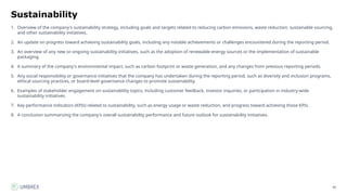 90
Sustainability
1. Overview of the company's sustainability strategy, including goals and targets related to reducing carbon emissions, waste reduction, sustainable sourcing,
and other sustainability initiatives.
2. An update on progress toward achieving sustainability goals, including any notable achievements or challenges encountered during the reporting period.
3. An overview of any new or ongoing sustainability initiatives, such as the adoption of renewable energy sources or the implementation of sustainable
packaging.
4. A summary of the company's environmental impact, such as carbon footprint or waste generation, and any changes from previous reporting periods.
5. Any social responsibility or governance initiatives that the company has undertaken during the reporting period, such as diversity and inclusion programs,
ethical sourcing practices, or board-level governance changes to promote sustainability.
6. Examples of stakeholder engagement on sustainability topics, including customer feedback, investor inquiries, or participation in industry-wide
sustainability initiatives.
7. Key performance indicators (KPIs) related to sustainability, such as energy usage or waste reduction, and progress toward achieving those KPIs.
8. A conclusion summarizing the company's overall sustainability performance and future outlook for sustainability initiatives.
 