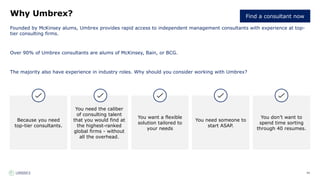 94
Why Umbrex?
Founded by McKinsey alums, Umbrex provides rapid access to independent management consultants with experience at top-
tier consulting firms.
Over 90% of Umbrex consultants are alums of McKinsey, Bain, or BCG.
The majority also have experience in industry roles. Why should you consider working with Umbrex?
Because you need
top-tier consultants.
You need the caliber
of consulting talent
that you would find at
the highest-ranked
global firms - without
all the overhead.
You want a flexible
solution tailored to
your needs
You need someone to
start ASAP.
You don’t want to
spend time sorting
through 40 resumes.
Find a consultant now
 
