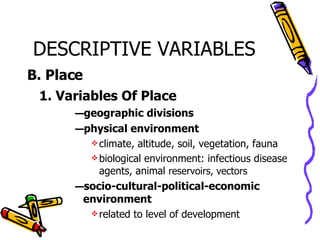 DESCRIPTIVE VARIABLES B. Place 1. Variables Of Place geographic divisions physical environment climate, altitude, soil, vegetation, fauna biological environment: infectious disease agents, animal  reservoirs, vectors socio-cultural-political-economic environment related to level of development 