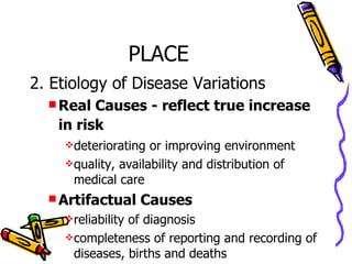 PLACE 2. Etiology of Disease Variations Real Causes - reflect true increase in risk   deteriorating or improving environment quality, availability and distribution of medical care Artifactual Causes reliability of diagnosis completeness of reporting and recording of diseases, births and deaths 