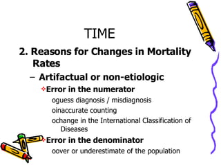 TIME 2. Reasons for Changes in Mortality Rates Artifactual or non-etiologic Error in the numerator guess diagnosis / misdiagnosis inaccurate counting change in the International Classification of  Diseases Error in the denominator over or underestimate of the population 