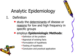 Analytic Epidemiology   Definition study the  determinants  of disease or  reasons  for low and high frequency in specific groups employs  Epidemiologic Methods : Definition of the problem Appraisal of existing facts Formulation of hypothesis Testing of hypothesis Conclusion and practical application 