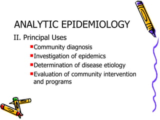 ANALYTIC EPIDEMIOLOGY II. Principal Uses Community diagnosis Investigation of epidemics Determination of disease etiology Evaluation of community intervention and programs 