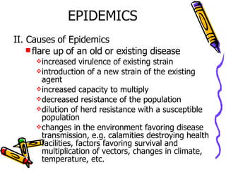 EPIDEMICS II. Causes of Epidemics flare up of an old or existing disease increased virulence of existing strain introduction of a new strain of the existing agent increased capacity to multiply decreased resistance of the population  dilution of herd resistance with a susceptible population changes in the environment favoring disease transmission, e.g. calamities destroying health facilities, factors favoring survival and multiplication of vectors, changes in climate, temperature, etc.  