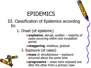 EPIDEMICS III. Classification of Epidemics according to: 1. Onset (of epidemic) explosive , abrupt, sudden – majority of cases occurring within one incubation period staggering , insidious, gradual  2. Exposure (of cases) mass  or simultaneous – exposure occurred about the same time progressive  – cases were exposed one after the other from a primary case 