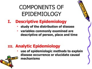 COMPONENTS OF EPIDEMIOLOGY Descriptive Epidemiology study of the distribution of disease variables commonly examined are descriptive of person, place and time Analytic Epidemiology use of epidemiologic methods to explain disease occurrence or elucidate causal mechanisms 