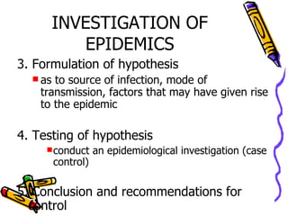 INVESTIGATION OF EPIDEMICS 3. Formulation of hypothesis as to source of infection, mode of transmission, factors that may have given rise to the epidemic 4. Testing of hypothesis conduct an epidemiological investigation (case control) 5. Conclusion and recommendations for control  and prevention 