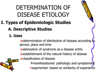 DETERMINATION OF DISEASE ETIOLOGY I. Types of Epidemiologic Studies A. Descriptive Studies 1. Uses determination of distribution of disease according to person, place and time delineation of syndrome as a disease entity establishment of the natural history of disease classification of disease manifestational: pathologic and symptomatic experiential: based on similarity of experience 