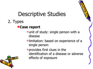 Descriptive Studies 2. Types Case report unit of study: single person with a disease limitation: based on experience of a single person provides first clues in the identification of a disease or adverse effects of exposure 