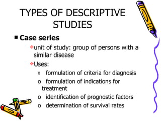 TYPES OF DESCRIPTIVE STUDIES Case series unit of study: group of persons with a similar disease Uses: formulation of criteria for diagnosis formulation of indications for treatment identification of prognostic factors determination of survival rates 