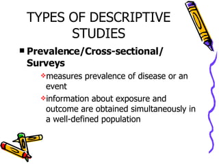 TYPES OF DESCRIPTIVE STUDIES Prevalence/Cross-sectional/ Surveys measures prevalence of disease or an event information about exposure and outcome are obtained simultaneously in a well-defined population 