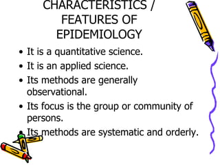 CHARACTERISTICS / FEATURES OF EPIDEMIOLOGY It is a quantitative science. It is an applied science. Its methods are generally observational. Its focus is the group or community of persons. Its methods are systematic and orderly. 