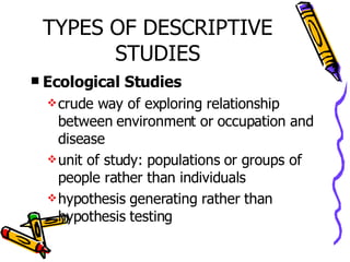 TYPES OF DESCRIPTIVE STUDIES Ecological Studies crude way of exploring relationship between environment or occupation and disease unit of study: populations or groups of people rather than individuals hypothesis generating rather than hypothesis testing 
